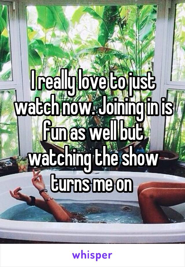 I really love to just watch now. Joining in is fun as well but watching the show turns me on 