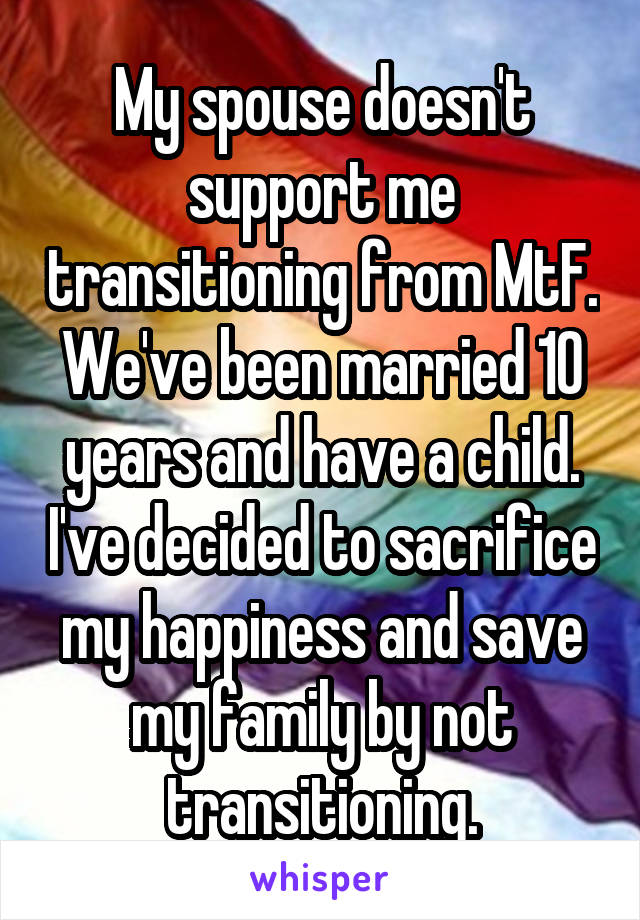 My spouse doesn't support me transitioning from MtF. We've been married 10 years and have a child. I've decided to sacrifice my happiness and save my family by not transitioning.
