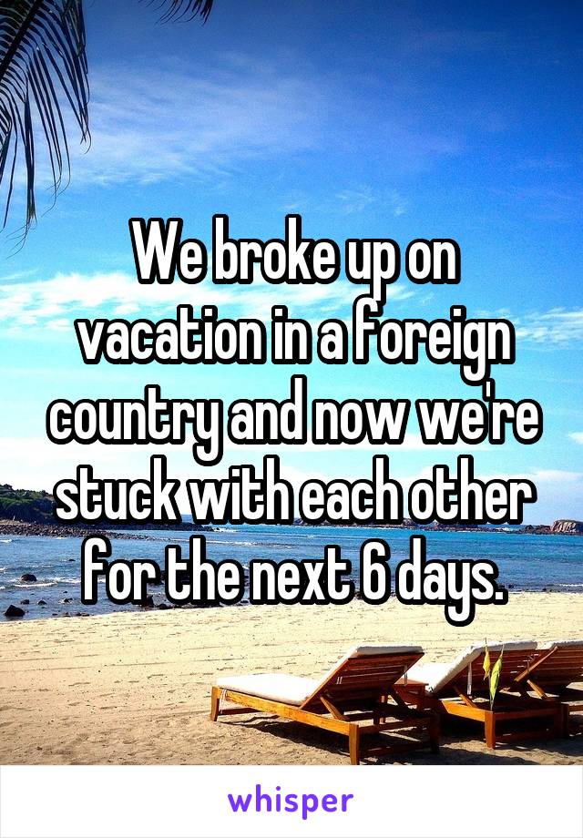 We broke up on vacation in a foreign country and now we're stuck with each other for the next 6 days.