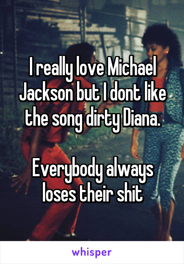 I really love Michael Jackson but I dont like the song dirty Diana.

Everybody always loses their shit