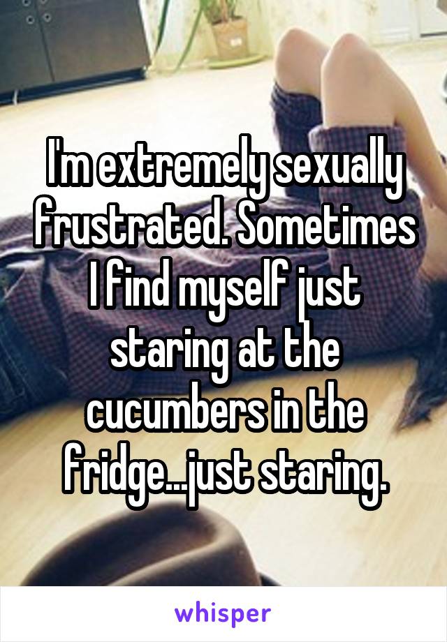 I'm extremely sexually frustrated. Sometimes I find myself just staring at the cucumbers in the fridge...just staring.
