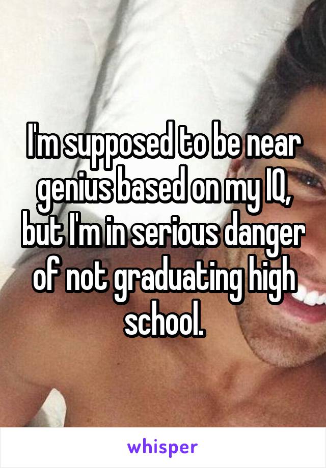 I'm supposed to be near genius based on my IQ, but I'm in serious danger of not graduating high school.