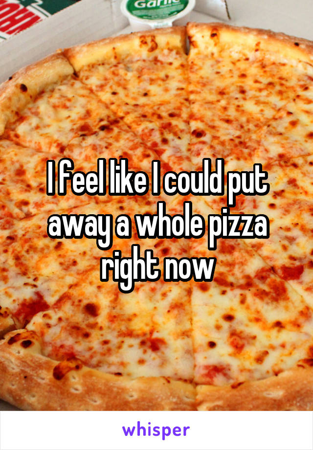 I feel like I could put away a whole pizza right now
