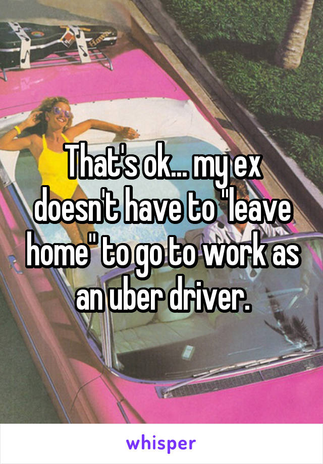 That's ok... my ex doesn't have to "leave home" to go to work as an uber driver.