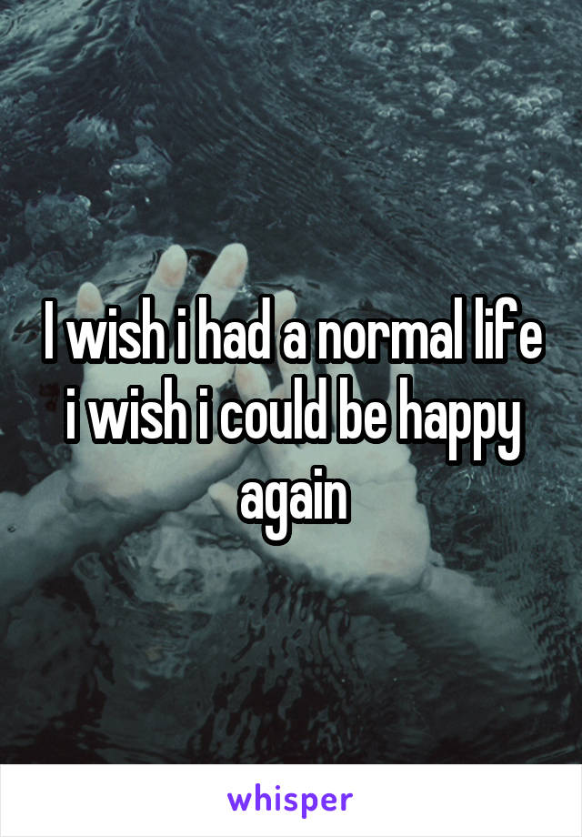 I wish i had a normal life i wish i could be happy again