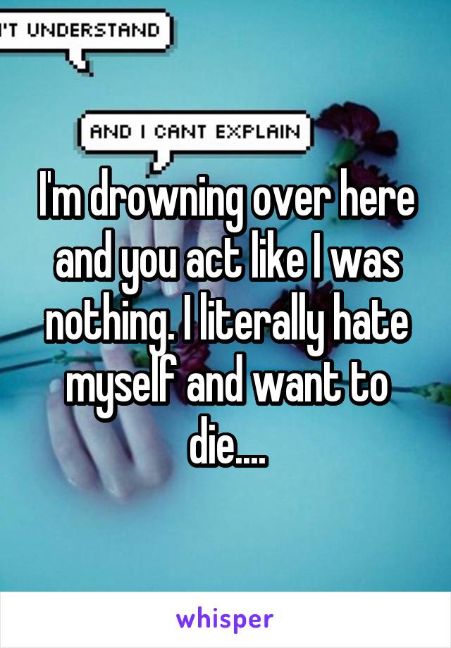 I'm drowning over here and you act like I was nothing. I literally hate myself and want to die....