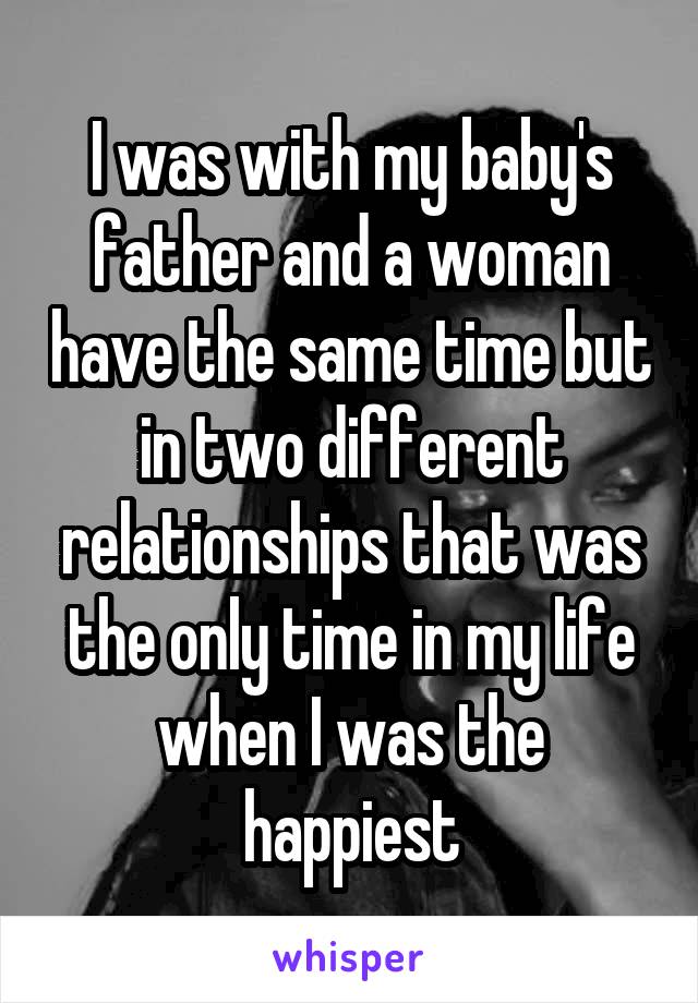 I was with my baby's father and a woman have the same time but in two different relationships that was the only time in my life when I was the happiest