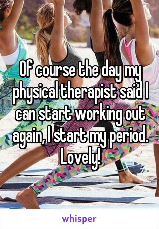 Of course the day my physical therapist said I can start working out again, I start my period. Lovely!