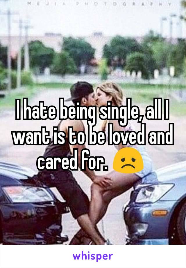 I hate being single, all I want is to be loved and cared for. ðŸ˜ž 