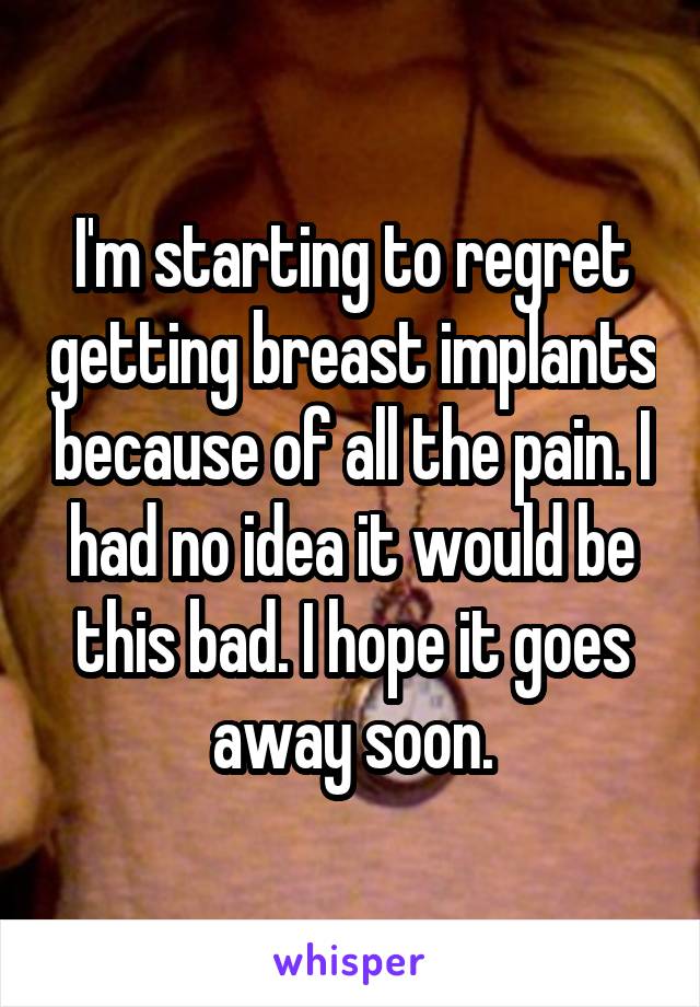 I'm starting to regret getting breast implants because of all the pain. I had no idea it would be this bad. I hope it goes away soon.