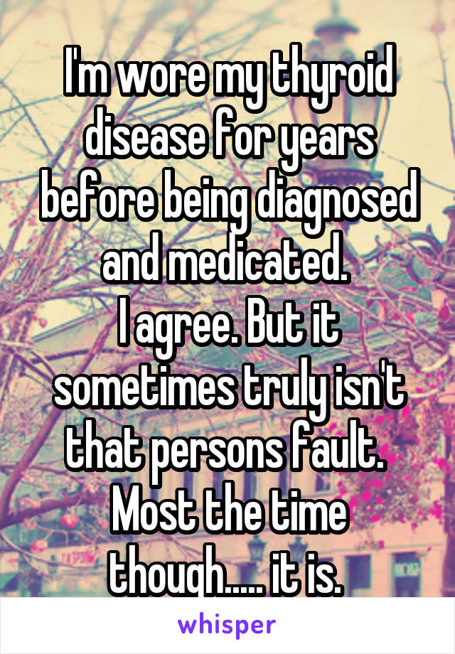 I'm wore my thyroid disease for years before being diagnosed and medicated. 
I agree. But it sometimes truly isn't that persons fault. 
Most the time though..... it is. 