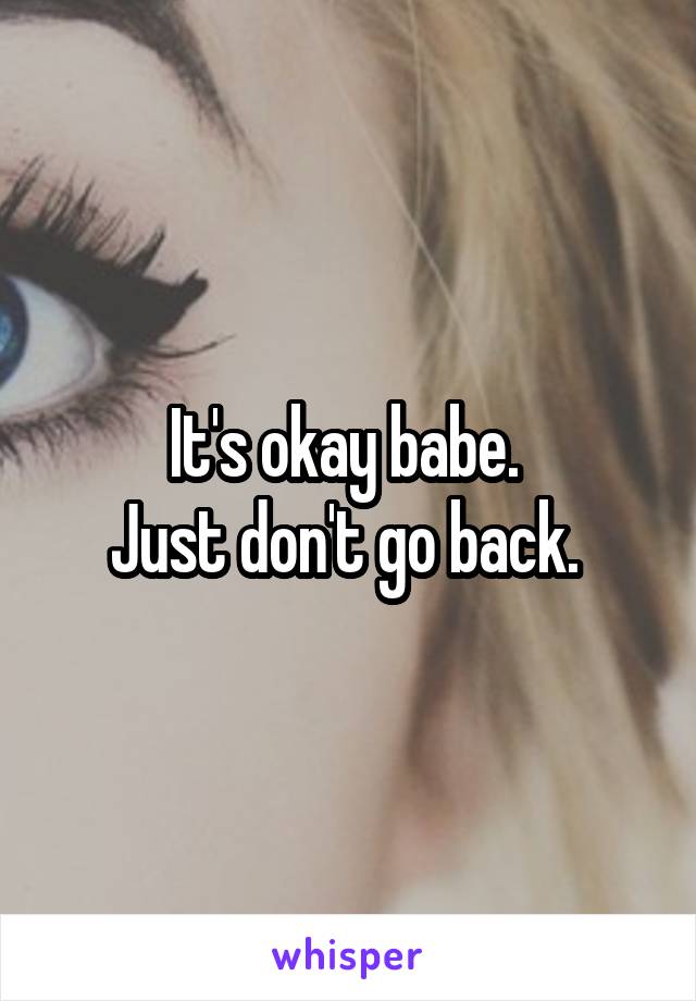 It's okay babe. 
Just don't go back. 