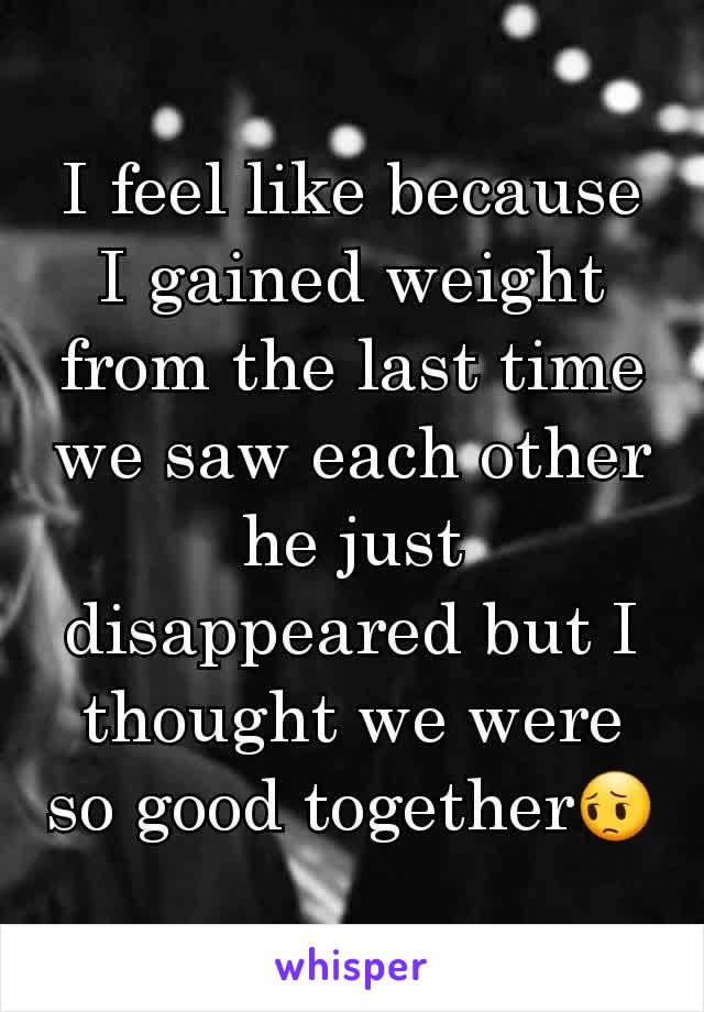 I feel like because I gained weight from the last time we saw each other he just disappeared but I thought we were so good togetherðŸ˜”