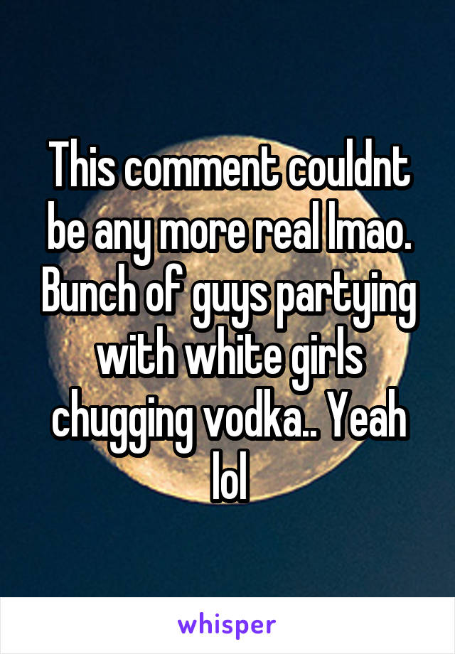 This comment couldnt be any more real lmao. Bunch of guys partying with white girls chugging vodka.. Yeah lol