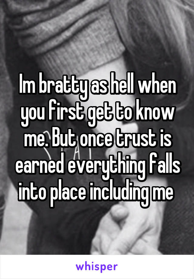 Im bratty as hell when you first get to know me. But once trust is earned everything falls into place including me 