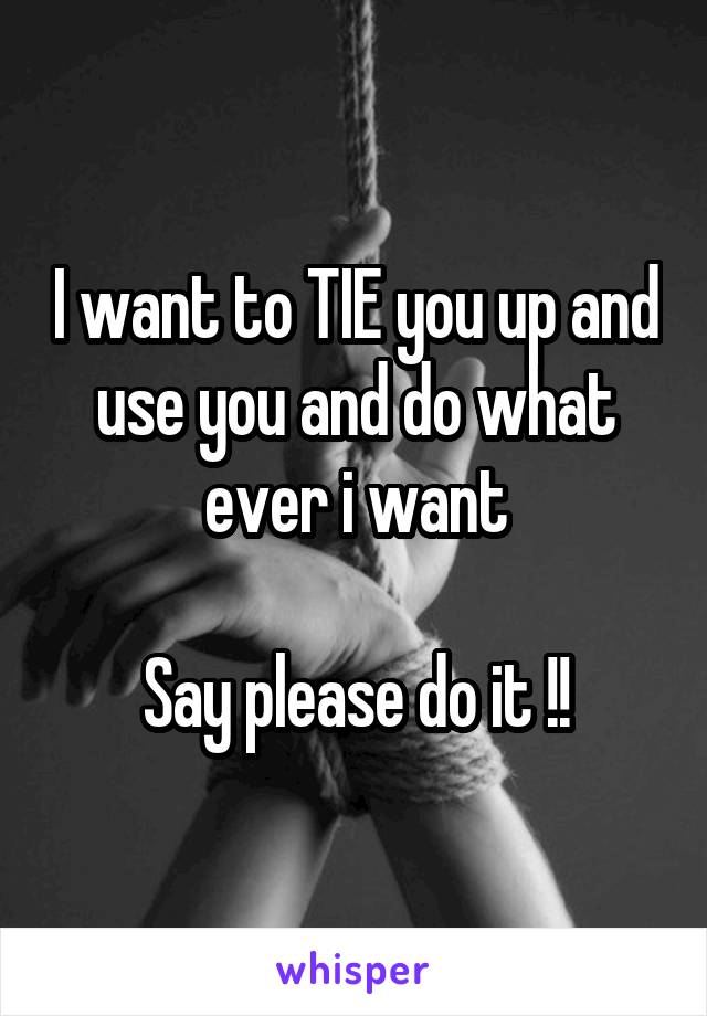 I want to TIE you up and use you and do what ever i want

Say please do it !!