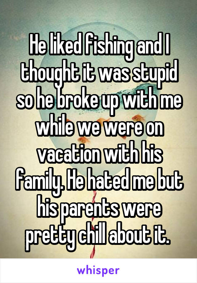 He liked fishing and I thought it was stupid so he broke up with me while we were on vacation with his family. He hated me but his parents were pretty chill about it. 