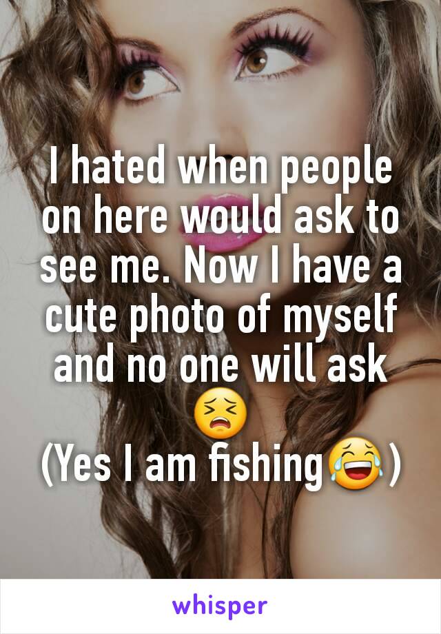 I hated when people on here would ask to see me. Now I have a cute photo of myself and no one will askðŸ˜£
(Yes I am fishingðŸ˜‚)