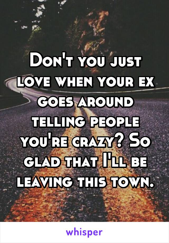 Don't you just love when your ex goes around telling people you're crazy? So glad that I'll be leaving this town.