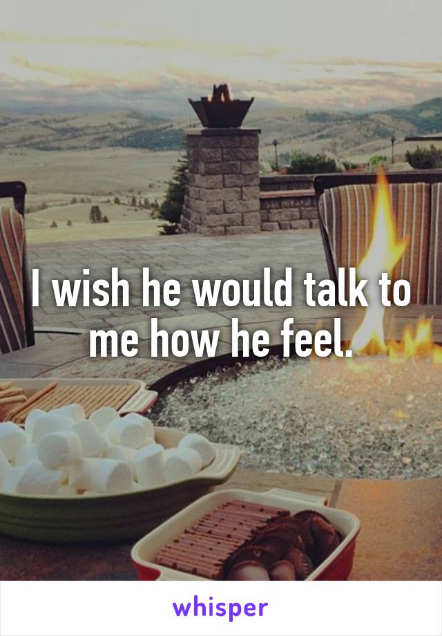 I wish he would talk to me how he feel.