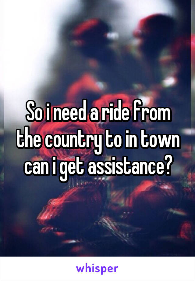 So i need a ride from the country to in town can i get assistance?