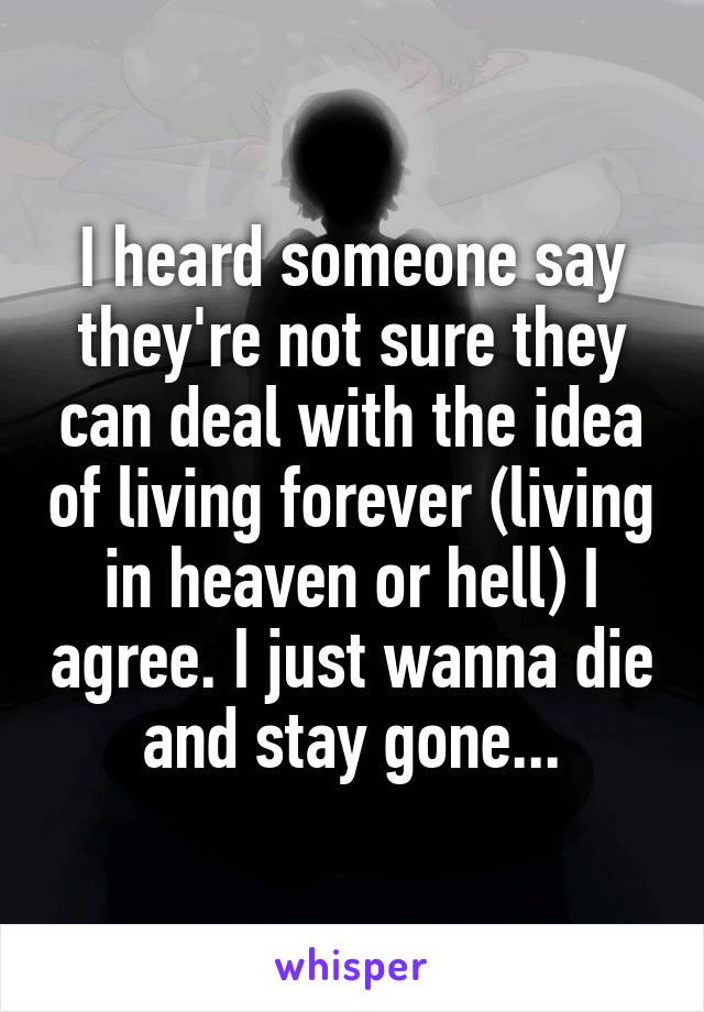 I heard someone say they're not sure they can deal with the idea of living forever (living in heaven or hell) I agree. I just wanna die and stay gone...