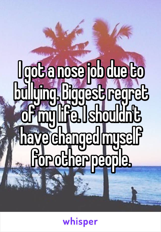I got a nose job due to bullying. Biggest regret of my life. I shouldn't have changed myself for other people.