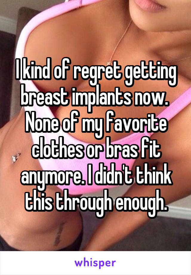 I kind of regret getting breast implants now.  None of my favorite clothes or bras fit anymore. I didn't think this through enough.