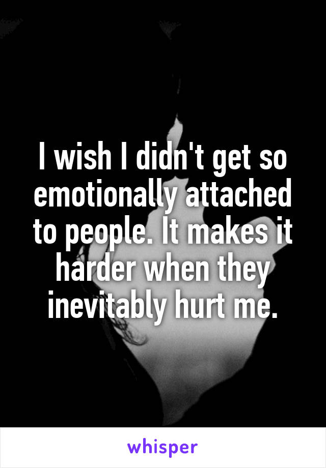 I wish I didn't get so emotionally attached to people. It makes it harder when they inevitably hurt me.