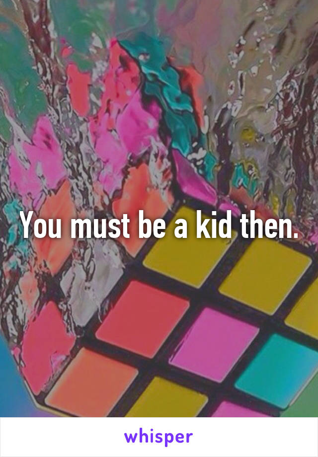 You must be a kid then.