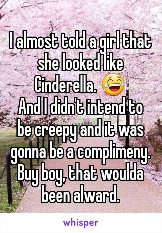 I almost told a girl that she looked like Cinderella. ðŸ˜‚
And I didn't intend to be creepy and it was gonna be a complimeny. Buy boy, that woulda been alward.