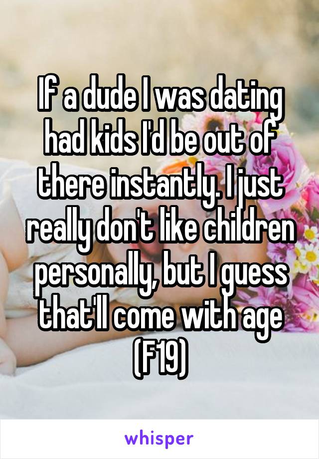 If a dude I was dating had kids I'd be out of there instantly. I just really don't like children personally, but I guess that'll come with age (F19)