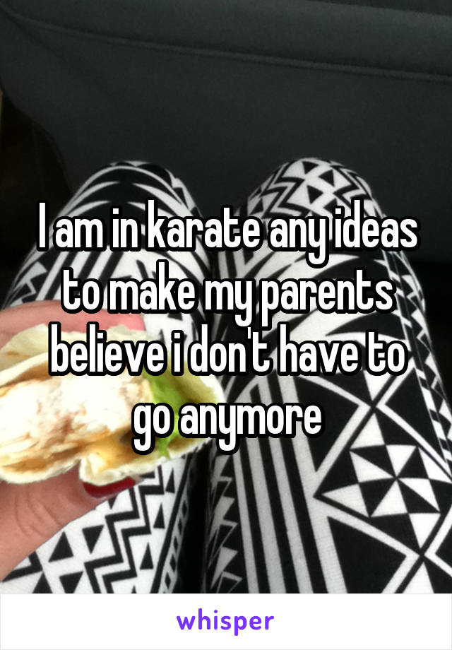I am in karate any ideas to make my parents believe i don't have to go anymore