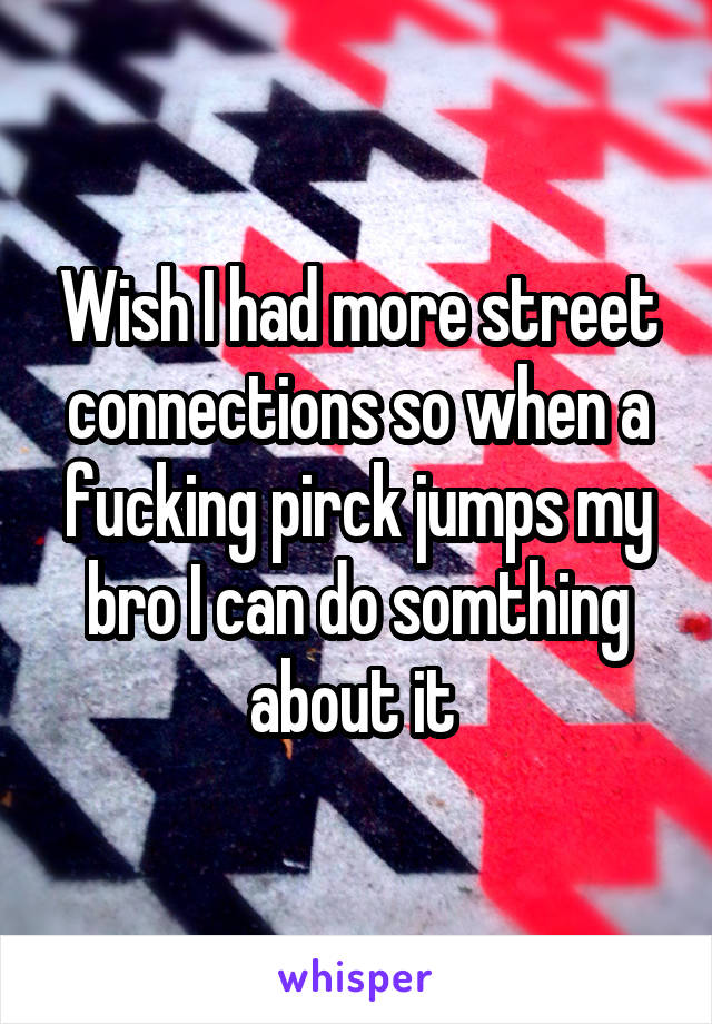 Wish I had more street connections so when a fucking pirck jumps my bro I can do somthing about it 