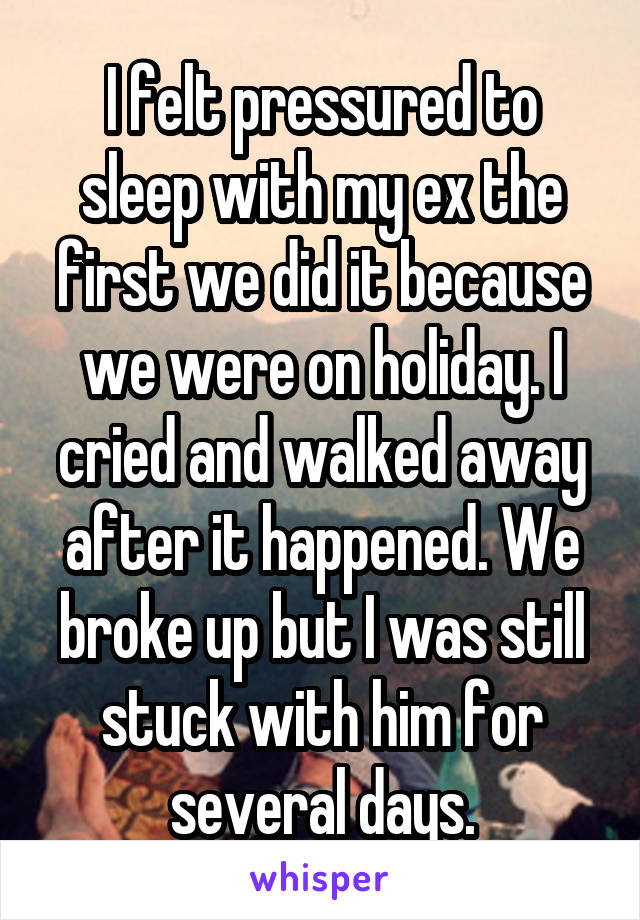 I felt pressured to sleep with my ex the first we did it because we were on holiday. I cried and walked away after it happened. We broke up but I was still stuck with him for several days.