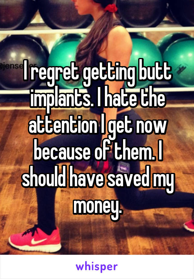 I regret getting butt implants. I hate the attention I get now because of them. I should have saved my money.