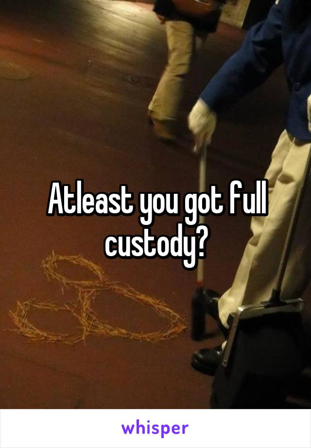 Atleast you got full custody?