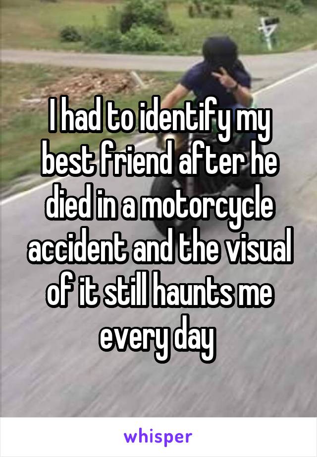 I had to identify my best friend after he died in a motorcycle accident and the visual of it still haunts me every day 