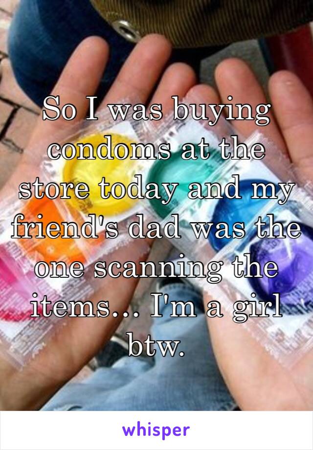 So I was buying condoms at the store today and my friend's dad was the one scanning the items… I'm a girl btw. 