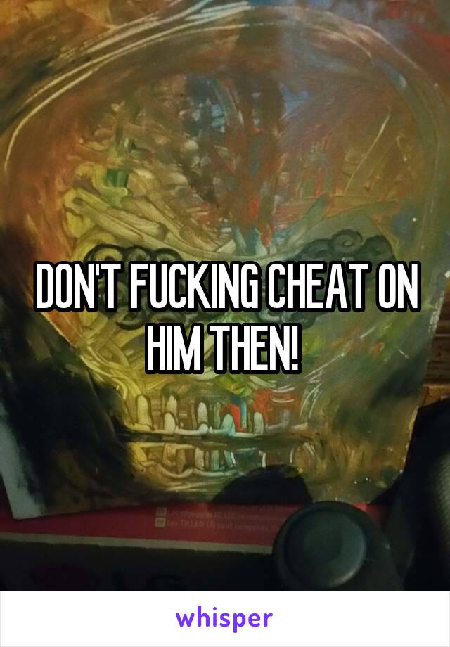 DON'T FUCKING CHEAT ON HIM THEN! 