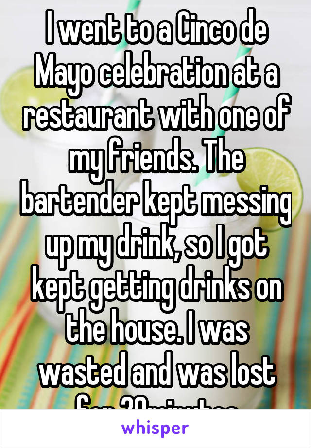 I went to a Cinco de Mayo celebration at a restaurant with one of my friends. The bartender kept messing up my drink, so I got kept getting drinks on the house. I was wasted and was lost for 20minutes