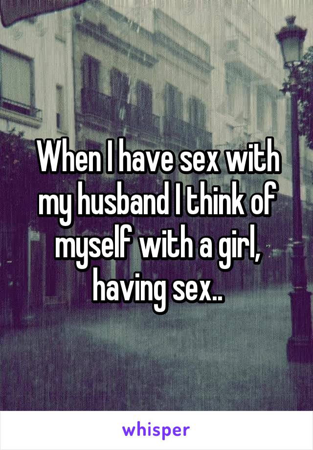 When I have sex with my husband I think of myself with a girl, having sex..