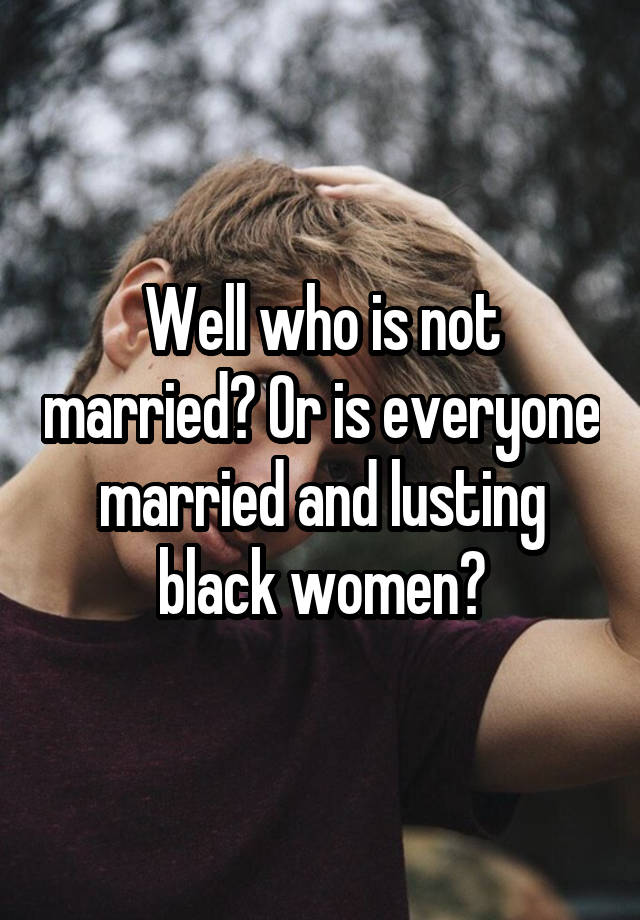 Well Who Is Not Married Or Is Everyone Married And Lusting Black Women