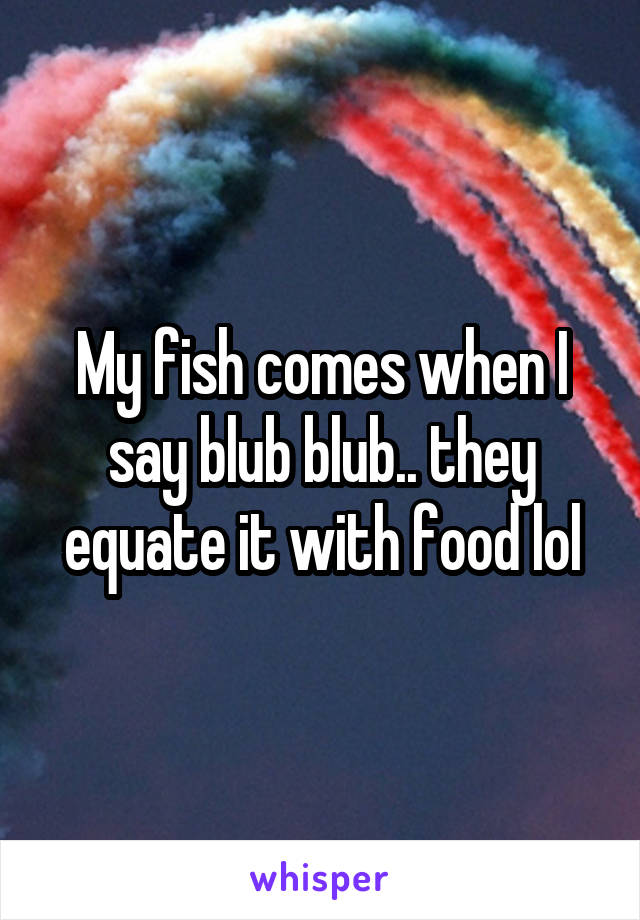 My fish comes when I say blub blub.. they equate it with food lol