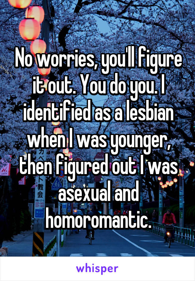 No worries, you'll figure it out. You do you. I identified as a lesbian when I was younger, then figured out I was asexual and homoromantic.