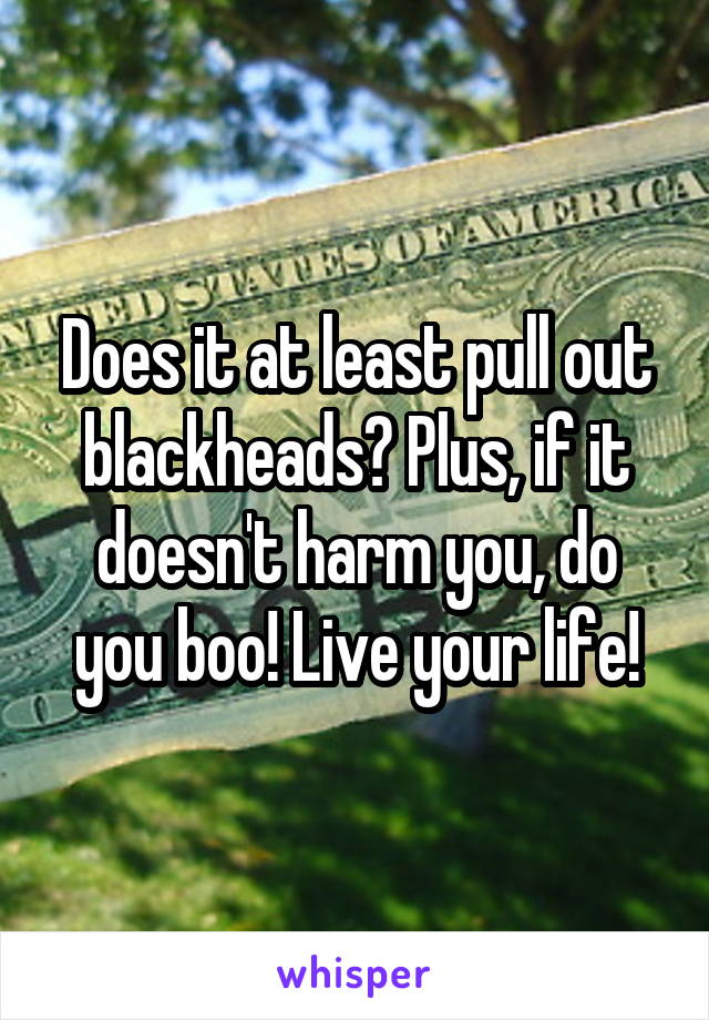 Does it at least pull out blackheads? Plus, if it doesn't harm you, do you boo! Live your life!