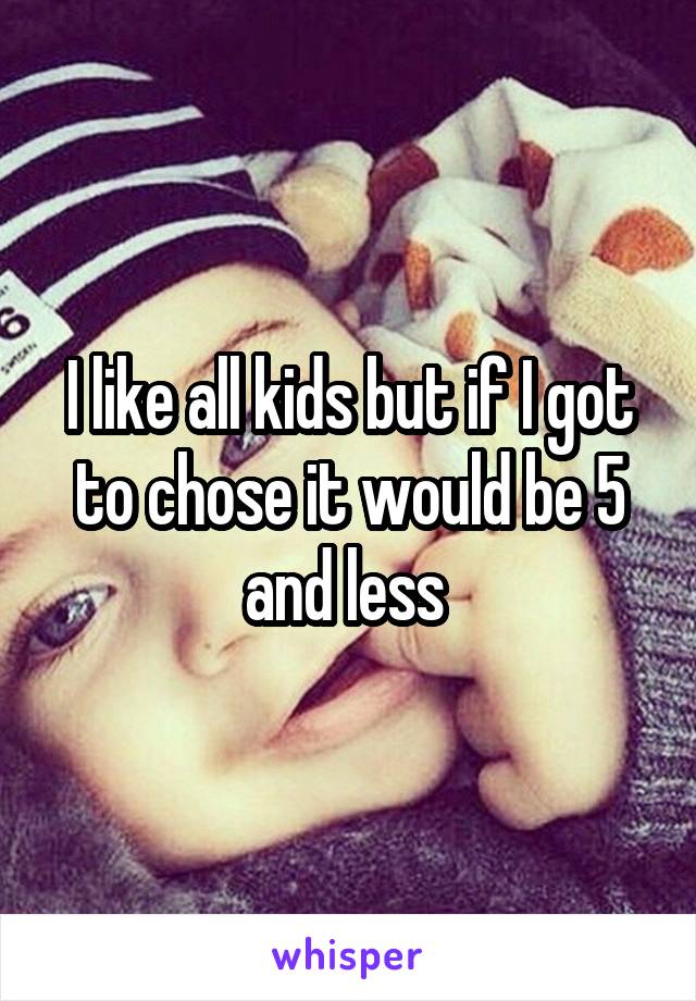 I like all kids but if I got to chose it would be 5 and less 