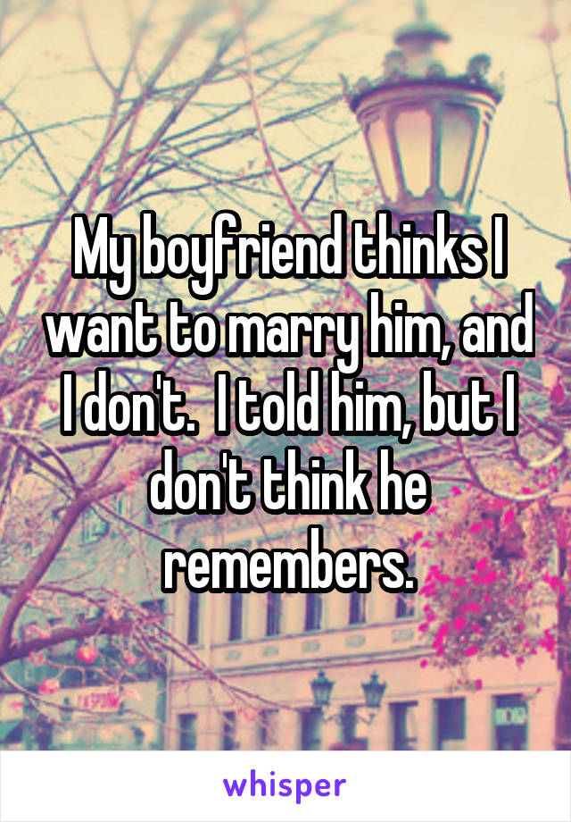 My boyfriend thinks I want to marry him, and I don't.  I told him, but I don't think he remembers.