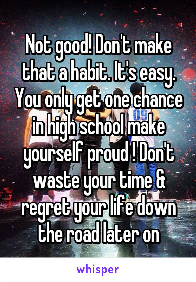 Not good! Don't make that a habit. It's easy. You only get one chance in high school make yourself proud ! Don't waste your time & regret your life down the road later on