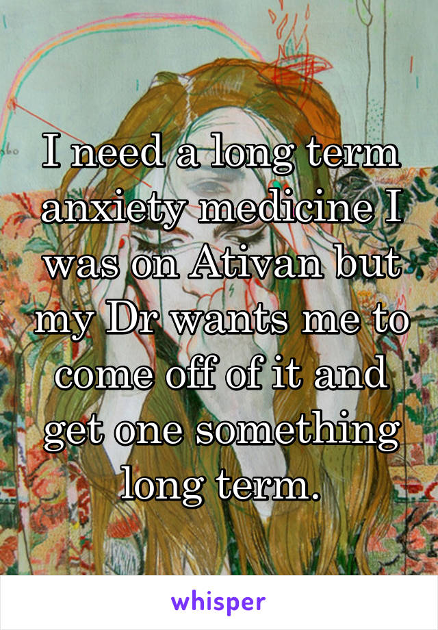 I need a long term anxiety medicine I was on Ativan but my Dr wants me to come off of it and get one something long term.